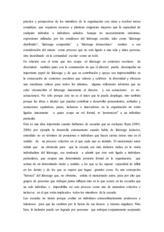 práctica y perspectivas de los miembros de la organización con vistas a resolver tareas
complejas, que requieren recursos y plantean exigencias mayores que la capacidad de
cualquier individuo o individuos aislados. Aunque no necesariamente sinónimas,
expresiones utilizadas por los estudiosos del liderazgo escolar, tales como ‘liderazgo
distribuido”, ‘liderazgo compartido’ y ‘liderazgo democrático’ remiten a esa
consideración del mismo como proceso que no está ligado a una sola y única persona,
sino incardinado en la comunidad escolar como un todo.
En relación con el tema que nos ocupa -el liderazgo en contextos escolares de
diversidad- también junto con la constatación de que el director puede desempeñar un
importante papel de liderazgo y de que su contribución y apoyo son imprescindibles en
la consecución de contextos escolares que valoren y celebren la diversidad y ofrezcan
una enseñanza valiosa para todos los alumnos, algunas reflexiones advierten que no
cabe circunscribir el liderazgo únicamente al director y sus actuaciones (o no-
actuaciones). No sólo porque éste no es el único que lo puede desplegar, sino también
porque las ideas e ideales que puedan contribuir a desarrollar pensamientos, actitudes y
actuaciones equitativas, justas, inclusivas e innovadoras en la organización no están
ligadas únicamente a quien ocupa un rol formal, ni “pertenecen” a un individuo
particular.
Esta es una idea importante cuando hablamos de escuelas que no excluyan. Ryan (2003,
2006) por ejemplo la desarrolla extensamente cuando habla de liderazgo inclusivo,
entendido no en términos de posiciones o individuos que hacen ciertas tareas sino en el
sentido de un proceso colectivo en el que cada uno es incluido. El mencionado autor
señala que un obstáculo para que la escuela sea más inclusiva radica en la visión
individualista del liderazgo, esa tendencia a admitir que éste está ligado a individuos
particulares, que ocupan una determinada posición formal en la organización, que
actúan de un determinado modo y sentido, a los que se les supone capacidad de influir
en los demás y de los que se espera que hagan grandes cosas. Es una concepción
“heroica” del liderazgo que, no obstante, señala el mencionado autor, pasa por alto que
grupos de personas que trabajan juntas inﬂuyen más en lo que ocurre en las escuelas que
un solo individuo, e imposibilita ver este proceso como uno de naturaleza colectiva e
inclusiva, en el que están implicados todos los miembros de la escuela:
Las escuelas no tienen porque conﬁar en individuos extraordinariamente poderosos y
talentosos para que las cambien por la fuerza de sus deseos y visiones singulares. Más
bien, la inclusión puede ser lograda por personas que trabajan conjuntamente aceptando
 