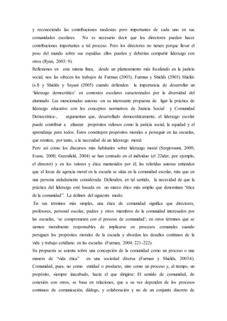 y reconociendo las contribuciones modestas pero importantes de cada uno en sus
comunidades escolares. No es necesario decir que los directores pueden hacer
contribuciones importantes a tal proceso. Pero los directores no tienen porque llevar el
peso del mundo sobre sus espaldas: ellos pueden y deberían compartir liderazgo con
otros (Ryan, 2003: 9).
Reflexiones en esta misma línea, desde un planteamiento más focalizado en la justicia
social, nos las ofrecen los trabajos de Furman (2003), Furman y Shields (2003) Shields
(s.f) y Shields y Sayani (2005) cuando defienden la importancia de desarrollar un
‘liderazgo democrático’ en contextos escolares caracterizados por la diversidad del
alumnado. Las mencionadas autoras -en su interesante propuesta de ligar la práctica de
liderazgo educativo con los conceptos normativos de Justicia Social y Comunidad
Democrática-, argumentan que, desarrollado democráticamente, el liderazgo escolar
puede contribuir a afianzar propósitos valiosos como la justicia social, la equidad y el
aprendizaje para todos. Éstos constituyen propósitos morales a perseguir en las escuelas,
que remiten, por tanto, a la necesidad de un liderazgo moral.
Pero así como los discursos más habituales sobre liderazgo moral (Sergiovanni, 2000;
Evans, 2000; Greenfield, 2004) se han centrado en el individuo (el 22íder, por ejemplo,
el director) y en los valores y ética mantenidos por él, las referidas autoras entienden
que el locus de agencia moral en la escuela se sitúa en la comunidad escolar, más que en
una persona aisladamente considerada. Defienden, en tal sentido, la necesidad de que la
práctica del liderazgo esté basada en un marco ético más amplio que denominan “ética
de la comunidad”. La definen del siguiente modo:
En sus términos más simples, una ética de comunidad signiﬁca que directores,
profesores, personal escolar, padres y otros miembros de la comunidad interesados por
las escuelas, ‘se comprometen con el proceso de comunidad’; en otros términos que se
sienten moralmente responsables de implicarse en procesos comunales cuando
persiguen los propósitos morales de la escuela y abordan los desafíos continuos de la
vida y trabajo cotidiano en las escuelas (Furman, 2004: 221-222).
Su propuesta se asienta sobre una concepción de la comunidad como un proceso o una
manera de “vida ética” en una sociedad diversa (Furman y Shields, 2003:6).
Comunidad, pues, no como entidad o producto, sino como un proceso y, al tiempo, un
propósito, siempre inacabado, hacia el que dirigirse: El sentido de comunidad, de
conexión con otros, se basa en relaciones, que a su vez dependen de los procesos
continuos de comunicación, diálogo, y colaboración y no de un conjunto discreto de
 