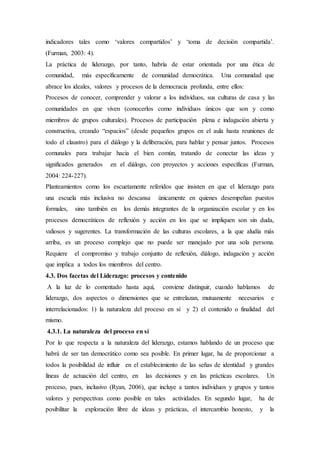 indicadores tales como ‘valores compartidos’ y ‘toma de decisión compartida’.
(Furman, 2003: 4).
La práctica de liderazgo, por tanto, habría de estar orientada por una ética de
comunidad, más específicamente de comunidad democrática. Una comunidad que
abrace los ideales, valores y procesos de la democracia profunda, entre ellos:
Procesos de conocer, comprender y valorar a los individuos, sus culturas de casa y las
comunidades en que viven (conocerlos como individuos únicos que son y como
miembros de grupos culturales). Procesos de participación plena e indagación abierta y
constructiva, creando “espacios” (desde pequeños grupos en el aula hasta reuniones de
todo el claustro) para el diálogo y la deliberación, para hablar y pensar juntos. Procesos
comunales para trabajar hacia el bien común, tratando de conectar las ideas y
significados generados en el diálogo, con proyectos y acciones específicas (Furman,
2004: 224-227).
Planteamientos como los escuetamente referidos que insisten en que el liderazgo para
una escuela más inclusiva no descansa únicamente en quienes desempeñan puestos
formales, sino también en los demás integrantes de la organización escolar y en los
procesos democráticos de reflexión y acción en los que se impliquen son sin duda,
valiosos y sugerentes. La transformación de las culturas escolares, a la que aludía más
arriba, es un proceso complejo que no puede ser manejado por una sola persona.
Requiere el compromiso y trabajo conjunto de reflexión, diálogo, indagación y acción
que implica a todos los miembros del centro.
4.3. Dos facetas del Liderazgo: procesos y contenido
A la luz de lo comentado hasta aquí, conviene distinguir, cuando hablamos de
liderazgo, dos aspectos o dimensiones que se entrelazan, mutuamente necesarios e
interrelacionados: 1) la naturaleza del proceso en sí y 2) el contenido o finalidad del
mismo.
4.3.1. La naturaleza del proceso en sí
Por lo que respecta a la naturaleza del liderazgo, estamos hablando de un proceso que
habrá de ser tan democrático como sea posible. En primer lugar, ha de proporcionar a
todos la posibilidad de influir en el establecimiento de las señas de identidad y grandes
líneas de actuación del centro, en las decisiones y en las prácticas escolares. Un
proceso, pues, inclusivo (Ryan, 2006), que incluye a tantos individuos y grupos y tantos
valores y perspectivas como posible en tales actividades. En segundo lugar, ha de
posibilitar la exploración libre de ideas y prácticas, el intercambio honesto, y la
 