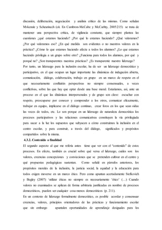discusión, deliberación, negociación y análisis crítico de las mismas. Como señalan
Mvkenzie y Scheurincch (cit. En Cambron-McCabe y McCarhty, 2005:215) se trata de
mantener una perspectiva crítica, de vigilancia constante, que siempre plantea las
cuestiones ¿qué estamos haciendo? ¿Por qué lo estamos haciendo? ¿Qué valoramos?
¿Por qué valoramos eso? ¿En qué medida son evidentes o no nuestros valores en la
práctica? ¿Cómo lo que estamos haciendo afecta a todos los alumnos? ¿Lo que estamos
haciendo privilegia a un grupo sobre otro? ¿Funciona para todos los alumnos, por qué y
porqué no? ¿Son transparentes nuestras prácticas? ¿Es transparente nuestro liderazgo?
Por tanto, un liderazgo para la inclusión escolar, ha de ser un liderazgo democrático y
participativo, en el que ocupan un lugar importante las dinámicas de indagación abierta,
comunicación, diálogo, colaboración, trabajo en grupo en un marco de respeto en el
que necesariamente confluirán perspectivas no siempre consensuales, a veces
conflictivas, sobre las que hay que optar desde una base moral. Estaríamos, así, ante un
proceso en el que las dinámicas interpersonales y de grupo son clave: escuchar con
respeto, preocuparse por conocer y comprender a los otros, comunicar eficazmente,
trabajar en equipo, implicarse en el diálogo continuo, crear foros en los que sean oídas
las voces de todos, etc. Lo son porque en un liderazgo de naturaleza democrática los
procesos participativos y las relaciones comunicativas constituyen la vía privilegiada
para sacar a la luz los supuestos que subyacen a cómo construimos la inclusión en el
centro escolar, y para construir, a través del diálogo, significados y propósitos
compartidos sobre la misma.
4.3.2. Contenido o finalidad
El segundo aspecto al que me refería antes tiene que ver con el “contenido” de estos
procesos. En efecto, también es crucial sobre qué versa el liderazgo, cuáles son los
valores, creencias concepciones y convicciones que se pretenden cultivar en el centro y
qué propuestas pedagógicas sustentan. Como señalé en párrafos anteriores, los
propósitos morales de la inclusión, la justicia social, la equidad y la educación para
todos exigen moverse en un marco ético. Pero como apuntan acertadamente Stefkovich
y Begley (2007) ‘utilizar éticas no siempre es necesariamente ‘ético’ (…) Cuando
valores no examinados se aplican de forma arbitraria justiﬁcadas en nombre de procesos
democráticos, pueden ser cualquier cosa menos democráticos (p. 211).
En un contexto de liderazgo formalmente democrático, es posible acordar y consensuar
creencias, valores, principios orientadores de las prácticas y funcionamiento escolar
que sin embargo apuntalen oportunidades de aprendizaje desiguales para los
 