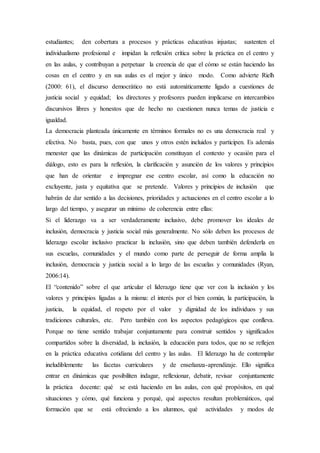 estudiantes; den cobertura a procesos y prácticas educativas injustas; sustenten el
individualismo profesional e impidan la reflexión crítica sobre la práctica en el centro y
en las aulas, y contribuyan a perpetuar la creencia de que el cómo se están haciendo las
cosas en el centro y en sus aulas es el mejor y único modo. Como advierte Rielh
(2000: 61), el discurso democrático no está automáticamente ligado a cuestiones de
justicia social y equidad; los directores y profesores pueden implicarse en intercambios
discursivos libres y honestos que de hecho no cuestionen nunca temas de justicia e
igualdad.
La democracia planteada únicamente en términos formales no es una democracia real y
efectiva. No basta, pues, con que unos y otros estén incluidos y participen. Es además
menester que las dinámicas de participación constituyan el contexto y ocasión para el
diálogo, esto es para la reflexión, la clarificación y asunción de los valores y principios
que han de orientar e impregnar ese centro escolar, así como la educación no
excluyente, justa y equitativa que se pretende. Valores y principios de inclusión que
habrán de dar sentido a las decisiones, prioridades y actuaciones en el centro escolar a lo
largo del tiempo, y asegurar un mínimo de coherencia entre ellas:
Si el liderazgo va a ser verdaderamente inclusivo, debe promover los ideales de
inclusión, democracia y justicia social más generalmente. No sólo deben los procesos de
liderazgo escolar inclusivo practicar la inclusión, sino que deben también defenderla en
sus escuelas, comunidades y el mundo como parte de perseguir de forma amplia la
inclusión, democracia y justicia social a lo largo de las escuelas y comunidades (Ryan,
2006:14).
El “contenido” sobre el que articular el liderazgo tiene que ver con la inclusión y los
valores y principios ligadas a la misma: el interés por el bien común, la participación, la
justicia, la equidad, el respeto por el valor y dignidad de los individuos y sus
tradiciones culturales, etc. Pero también con los aspectos pedagógicos que conlleva.
Porque no tiene sentido trabajar conjuntamente para construir sentidos y significados
compartidos sobre la diversidad, la inclusión, la educación para todos, que no se reflejen
en la práctica educativa cotidiana del centro y las aulas. El liderazgo ha de contemplar
ineludiblemente las facetas curriculares y de enseñanza-aprendizaje. Ello significa
entrar en dinámicas que posibiliten indagar, reflexionar, debatir, revisar conjuntamente
la práctica docente: qué se está haciendo en las aulas, con qué propósitos, en qué
situaciones y cómo, qué funciona y porqué, qué aspectos resultan problemáticos, qué
formación que se está ofreciendo a los alumnos, qué actividades y modos de
 