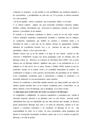 evaluación se propician, en qué medida se está posibilitando una enseñanza adaptada a
las características y peculiaridades de cada uno, etc. Si es preciso, se deberá cuestionar
tal o cual actuación
a la luz de aquellos valores y principios que se pretenden cultivar en el centro.
Y se deberá explorar algunas vías para desarrollar actividades educativas amplias,
flexibles, variadas, diversificadas que favorezcan la adaptación curricular a los diversos
intereses y necesidades de los alumnos.
El currículo y la enseñanza constituyen el núcleo y razón de ser del centro escolar.
Valores, principios, propósitos conjuntamente acordados y debatidos han de reflejarse
en condiciones organizativas que faciliten un currículo y enseñanza atenta a la
diversidad de todos y cada uno de los alumnos (formas de agrupamiento, horarios,
dinámicas de coordinación docente, etc.) y en prácticas de aula que posibiliten
aprendizajes valiosos y ricos para todos ellos.
Distintos autores que ya he ido citando a lo largo de este artículo insisten en ello:
Leitwood y Rielh(2005) recogen esta faceta pedagógica como un elemento clave del
liderazgo exitoso de directores en contextos de diversidad; Ryan (2006) por su parte
subraya que un liderazgo inclusivo, signiﬁcará muy poco si esa participación no se ve
reﬂejada en el aula (p.91). Por su parte, Furman y Shields (2003), insisten en que los
propósitos morales de la justicia social y la comunidad democrática no pueden ser
considerados al margen o como aspectos desconectados del aprendizaje de los alumnos:
Crear comunidades socialmente justas y democráticas y enfatizar lo académico y el
desarrollo intelectual no son necesariamente metas opuestas.
Generar las condiciones y desarrollar aquellas prácticas que hagan posible que todos los
alumnos puedan aprender bien, en un contexto socialmente justo y democrático, es, en
última instancia el reto del liderazgo que se despliegue en el centro escolar.
5. ¿Qué papel para la dirección del centro en el proceso de liderazgo?
La complejidad y multiplicidad de aspectos organizativos y curriculares que entraña la
adecuada respuesta educativa a un alumnado cada vez más diverso personal, social,
culturalmente hace que sea improbable que una única persona (por ejemplo, un director)
pueda proporcionar liderazgo para todo y en todas las situaciones, máxime en lo que
respecta a cuestiones curriculares y de enseñanza. El liderazgo ha de ser una
responsabilidad de todos en el centro. En estas coordenadas cabría preguntarse qué
función le corresponde desempeñar al director, puesto que se le se reclama un papel de
liderazgo y no sólo de gestión.
 