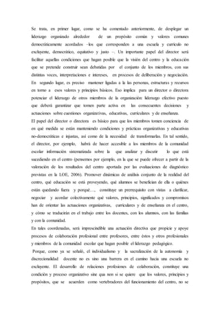 Se trata, en primer lugar, como se ha comentado anteriormente, de desplegar un
liderazgo organizado alrededor de un propósito común y valores comunes
democráticamente acordados –los que corresponden a una escuela y currículo no
excluyente, democrático, equitativo y justo –. Un importante papel del director será
facilitar aquellas condiciones que hagan posible que la visión del centro y la educación
que se pretende construir sean debatidas por el conjunto de los miembros, con sus
distintas voces, interpretaciones e intereses, en procesos de deliberación y negociación.
En segundo lugar, es preciso mantener ligadas a la las personas, estructuras y recursos
en torno a esos valores y principios básicos. Eso implica para un director o directora
potenciar el liderazgo de otros miembros de la organización: liderazgo efectivo puesto
que deberá garantizar que tomen parte activa en las consecuentes decisiones y
actuaciones sobre cuestiones organizativas, educativas, curriculares y de enseñanza.
El papel del director o directora es básico para que los miembros tomen conciencia de
en qué medida se están manteniendo condiciones y prácticas organizativas y educativas
no-democráticas e injustas, así como de la necesidad de transformarlas. En tal sentido,
el director, por ejemplo, habrá de hacer accesible a los miembros de la comunidad
escolar información sistematizada sobre la que analizar y discutir lo que está
sucediendo en el centro (pensemos por ejemplo, en la que se puede ofrecer a partir de la
valoración de los resultados del centro aportada por las evaluaciones de diagnóstico
previstas en la LOE, 2006). Promover dinámicas de análisis conjunto de la realidad del
centro, qué educación se está proveyendo, qué alumnos se benefician de ella o quiénes
están quedando fuera y porqué…, constituye un prerrequisito con vistas a clarificar,
negociar y acordar colectivamente qué valores, principios, significados y compromisos
han de orientar las actuaciones organizativas, curriculares y de enseñanza en el centro,
y cómo se traducirán en el trabajo entre los docentes, con los alumnos, con las familias
y con la comunidad.
En tales coordenadas, será imprescindible una actuación directiva que propicie y apoye
procesos de colaboración profesional entre profesores, entre éstos y otros profesionales
y miembros de la comunidad escolar que hagan posible el liderazgo pedagógico.
Porque, como ya se señaló, el individualismo y la sacralización de la autonomía y
discrecionalidad docente no es sino una barrera en el camino hacia una escuela no
excluyente. El desarrollo de relaciones profesiones de colaboración, constituye una
condición y proceso organizativo sine qua non si se quiere que los valores, principios y
propósitos, que se acuerden como vertebradores del funcionamiento del centro, no se
 