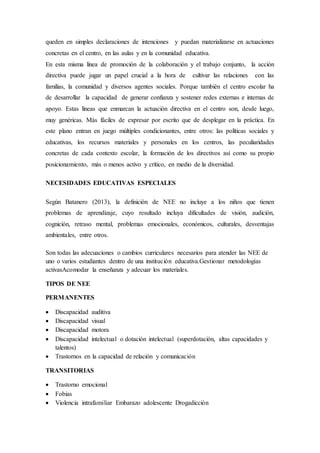 queden en simples declaraciones de intenciones y puedan materializarse en actuaciones
concretas en el centro, en las aulas y en la comunidad educativa.
En esta misma línea de promoción de la colaboración y el trabajo conjunto, la acción
directiva puede jugar un papel crucial a la hora de cultivar las relaciones con las
familias, la comunidad y diversos agentes sociales. Porque también el centro escolar ha
de desarrollar la capacidad de generar confianza y sostener redes externas e internas de
apoyo. Estas líneas que enmarcan la actuación directiva en el centro son, desde luego,
muy genéricas. Más fáciles de expresar por escrito que de desplegar en la práctica. En
este plano entran en juego múltiples condicionantes, entre otros: las políticas sociales y
educativas, los recursos materiales y personales en los centros, las peculiaridades
concretas de cada contexto escolar, la formación de los directivos así como su propio
posicionamiento, más o menos activo y crítico, en medio de la diversidad.
NECESIDADES EDUCATIVAS ESPECIALES
Según Batanero (2013), la definición de NEE no incluye a los niños que tienen
problemas de aprendizaje, cuyo resultado incluya dificultades de visión, audición,
cognición, retraso mental, problemas emocionales, económicos, culturales, desventajas
ambientales, entre otros.
Son todas las adecuaciones o cambios curriculares necesarios para atender las NEE de
uno o varios estudiantes dentro de una institución educativa.Gestionar metodologías
activasAcomodar la enseñanza y adecuar los materiales.
TIPOS DE NEE
PERMANENTES
 Discapacidad auditiva
 Discapacidad visual
 Discapacidad motora
 Discapacidad intelectual o dotación intelectual (superdotación, altas capacidades y
talentos)
 Trastornos en la capacidad de relación y comunicación
TRANSITORIAS
 Trastorno emocional
 Fobias
 Violencia intrafamiliar Embarazo adolescente Drogadicción
 