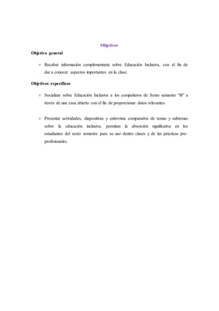 Objetivos
Objetivo general
 Recabar información complementaria sobre Educación Inclusiva, con el fin de
dar a conocer aspectos importantes en la clase.
Objetivos específicos
 Socializar sobre Educación Inclusiva a los compañeros de Sexto semestre “B” a
través de una casa abierta con el fin de proporcionar datos relevantes.
 Presentar actividades, diapositivas y entrevista comparativa de temas y subtemas
sobre la educación inclusiva, permitan la absorción significativa en los
estudiantes del sexto semestre para su uso dentro clases y de las prácticas pre-
profesionales.
 