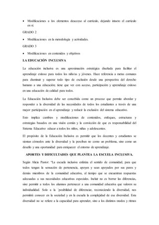  Modificaciones a los elementos deacceso al currículo, dejando intacto el currículo
en sí.
GRADO 2
 Modificaciones en la metodología y actividades.
GRADO 3
 Modificaciones en contenidos y objetivos
LA EDUCACIÓN INCLUSIVA
La educación inclusiva es una aproximación estratégica diseñada para facilitar el
aprendizaje exitoso para todos los niño/as y jóvenes. Hace referencia a metas comunes
para disminuir y superar todo tipo de exclusión desde una perspectiva del derecho
humano a una educación; tiene que ver con acceso, participación y aprendizaje exitoso
en una educación de calidad para todos.
La Educación Inclusiva debe ser concebida como un proceso que permite abordar y
responder a la diversidad de las necesidades de todos los estudiantes a través de una
mayor participación en el aprendizaje y reducir la exclusión del sistema educativo.
Esto implica cambios y modificaciones de contenidos, enfoques, estructuras y
estrategias basados en una visión común y la convicción de que es responsabilidad del
Sistema Educativo educar a todos los niños, niñas y adolescentes.
El propósito de la Educación Inclusiva es permitir que los docentes y estudiantes se
sientan cómodos ante la diversidad y la perciban no como un problema, sino como un
desafío y una oportunidad para enriquecer el entorno de aprendizaje.
APORTES Y DIFICULTADES QUE PLANTEA LA ESCUELA INCLUSIVA.
Según Alicia Pastor: “La escuela inclusiva enfatiza el sentido de comunidad, para que
todos tengan la sensación de pertenencia, apoyen y sean apoyados por sus pares y
demás miembros de la comunidad educativa, al tiempo que se encuentran respuestas
adecuadas a sus necesidades educativas especiales. Incluir no es borrar las diferencias,
sino permitir a todos los alumnos pertenecer a una comunidad educativa que valoren su
individualidad. Solo a la ´posibilidad de diferenciar, reconociendo la diversidad, nos
permitirá conocer en la sociedad y en la escuela la complejidad de esa diversidad. Esta
diversidad no se refiere a la capacidad para aprender, sino a los distintos modos y ritmos
 