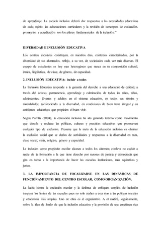 de aprendizaje. La escuela inclusiva deberá dar respuestas a las necesidades educativas
de cada sujeto; las adecuaciones curriculares y la revisión de conceptos de evaluación,
promoción y acreditación son los pilares fundamentales de la inclusión.”
DIVERSIDAD E INCLUSIÓN EDUCATIVA
Los centros escolares construyen, en nuestros días, contextos caracterizados, por la
diversidad de sus alumnados, reflejo, a su vez, de sociedades cada vez más diversas. El
cuerpo de estudiantes es hoy mas heterogéneo que nunca en su composición cultural,
étnica, lingüística, de clase, de género, de capacidad.
2. INCLUSIÓN EDUCATIVA: incluir a todos
La Inclusión Educativa responde a la garantía del derecho a una educación de calidad, a
través del acceso, permanencia, aprendizaje y culminación, de todos los niños, niñas,
adolescentes, jóvenes y adultos en el sistema educativo, en todos sus niveles y
modalidades; reconociendo a la diversidad, en condiciones de buen trato integral y en
ambientes educativos que propicien el buen vivir.
Según Parrilla (2004), la educación inclusiva ha ido ganando terreno como movimiento
que desafía y rechaza las políticas, culturas y practicas educativas que promueven
cualquier tipo de exclusión. Presume que la meta de la educación inclusiva es eliminar
la exclusión social que se deriva de actividades y respuestas a la diversidad en raza,
clase social, etnia, religión, género y capacidad.
La inclusión como propósito escolar alcanza a todos los alumnos; conlleva no excluir a
nadie de la formación a la que tiene derecho por razones de justicia y democracia que
gira en torno a la importancia de hacer las escuelas instituciones, más equitativas y
justas.
3. LA IMPORTANCIA DE FOCALIZARSE EN LAS DINÁMICAS DE
FUNCIONAMIENTO DEL CENTRO ESCOLAR, COMO ORGANIZACIÓN.
La lucha contra la exclusión escolar y la defensa de enfoques amplios de inclusión
traspasa los limites de las escuelas pues no solo atañen a esta sino a las políticas sociales
y educativas mas amplias. Uno de ellos es el organizativo. A el aludiré, seguidamente,
sobre la idea de fondo de que la inclusión educativa y la provisión de una enseñanza rica
 