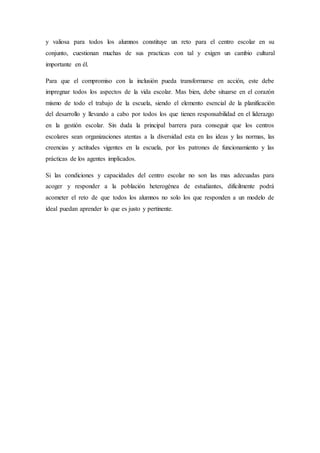 y valiosa para todos los alumnos constituye un reto para el centro escolar en su
conjunto, cuestionan muchas de sus practicas con tal y exigen un cambio cultural
importante en él.
Para que el compromiso con la inclusión pueda transformarse en acción, este debe
impregnar todos los aspectos de la vida escolar. Mas bien, debe situarse en el corazón
mismo de todo el trabajo de la escuela, siendo el elemento esencial de la planificación
del desarrollo y llevando a cabo por todos los que tienen responsabilidad en el liderazgo
en la gestión escolar. Sin duda la principal barrera para conseguir que los centros
escolares sean organizaciones atentas a la diversidad esta en las ideas y las normas, las
creencias y actitudes vigentes en la escuela, por los patrones de funcionamiento y las
prácticas de los agentes implicados.
Si las condiciones y capacidades del centro escolar no son las mas adecuadas para
acoger y responder a la población heterogénea de estudiantes, difícilmente podrá
acometer el reto de que todos los alumnos no solo los que responden a un modelo de
ideal puedan aprender lo que es justo y pertinente.
 