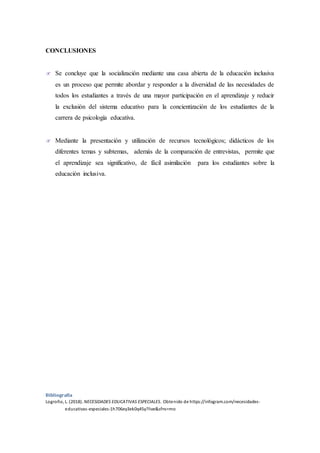 CONCLUSIONES
 Se concluye que la socialización mediante una casa abierta de la educación inclusiva
es un proceso que permite abordar y responder a la diversidad de las necesidades de
todos los estudiantes a través de una mayor participación en el aprendizaje y reducir
la exclusión del sistema educativo para la concientización de los estudiantes de la
carrera de psicología educativa.
 Mediante la presentación y utilización de recursos tecnológicos; didácticos de los
diferentes temas y subtemas, además de la comparación de entrevistas, permite que
el aprendizaje sea significativo, de fácil asimilación para los estudiantes sobre la
educación inclusiva.
Bibliografía
Logroño, L. (2018). NECESIDADES EDUCATIVAS ESPECIALES. Obtenido de https://infogram.com/necesidades-
educativas-especiales-1h706ey3ek0q45y?live&sfns=mo
 