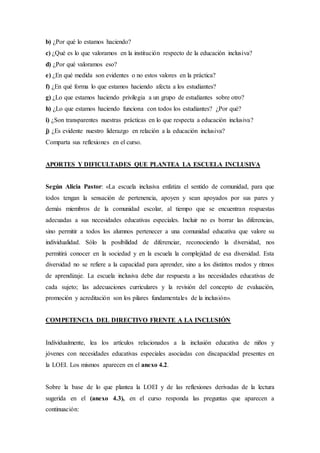 b) ¿Por qué lo estamos haciendo?
c) ¿Qué es lo que valoramos en la institución respecto de la educación inclusiva?
d) ¿Por qué valoramos eso?
e) ¿En qué medida son evidentes o no estos valores en la práctica?
f) ¿En qué forma lo que estamos haciendo afecta a los estudiantes?
g) ¿Lo que estamos haciendo privilegia a un grupo de estudiantes sobre otro?
h) ¿Lo que estamos haciendo funciona con todos los estudiantes? ¿Por qué?
i) ¿Son transparentes nuestras prácticas en lo que respecta a educación inclusiva?
j) ¿Es evidente nuestro liderazgo en relación a la educación inclusiva?
Comparta sus reflexiones en el curso.
APORTES Y DIFICULTADES QUE PLANTEA LA ESCUELA INCLUSIVA
Según Alicia Pastor: «La escuela inclusiva enfatiza el sentido de comunidad, para que
todos tengan la sensación de pertenencia, apoyen y sean apoyados por sus pares y
demás miembros de la comunidad escolar, al tiempo que se encuentran respuestas
adecuadas a sus necesidades educativas especiales. Incluir no es borrar las diferencias,
sino permitir a todos los alumnos pertenecer a una comunidad educativa que valore su
individualidad. Sólo la posibilidad de diferenciar, reconociendo la diversidad, nos
permitirá conocer en la sociedad y en la escuela la complejidad de esa diversidad. Esta
diversidad no se refiere a la capacidad para aprender, sino a los distintos modos y ritmos
de aprendizaje. La escuela inclusiva debe dar respuesta a las necesidades educativas de
cada sujeto; las adecuaciones curriculares y la revisión del concepto de evaluación,
promoción y acreditación son los pilares fundamentales de la inclusión».
COMPETENCIA DEL DIRECTIVO FRENTE A LA INCLUSIÓN
Individualmente, lea los artículos relacionados a la inclusión educativa de niños y
jóvenes con necesidades educativas especiales asociadas con discapacidad presentes en
la LOEI. Los mismos aparecen en el anexo 4.2.
Sobre la base de lo que plantea la LOEI y de las reflexiones derivadas de la lectura
sugerida en el (anexo 4.3), en el curso responda las preguntas que aparecen a
continuación:
 