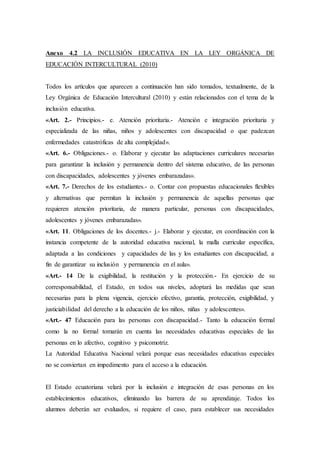 Anexo 4.2 LA INCLUSIÓN EDUCATIVA EN LA LEY ORGÁNICA DE
EDUCACIÓN INTERCULTURAL (2010)
Todos los artículos que aparecen a continuación han sido tomados, textualmente, de la
Ley Orgánica de Educación Intercultural (2010) y están relacionados con el tema de la
inclusión educativa.
«Art. 2.- Principios.- e. Atención prioritaria.- Atención e integración prioritaria y
especializada de las niñas, niños y adolescentes con discapacidad o que padezcan
enfermedades catastróficas de alta complejidad».
«Art. 6.- Obligaciones.- o. Elaborar y ejecutar las adaptaciones curriculares necesarias
para garantizar la inclusión y permanencia dentro del sistema educativo, de las personas
con discapacidades, adolescentes y jóvenes embarazadas».
«Art. 7.- Derechos de los estudiantes.- o. Contar con propuestas educacionales flexibles
y alternativas que permitan la inclusión y permanencia de aquellas personas que
requieren atención prioritaria, de manera particular, personas con discapacidades,
adolescentes y jóvenes embarazadas».
«Art. 11. Obligaciones de los docentes.- j.- Elaborar y ejecutar, en coordinación con la
instancia competente de la autoridad educativa nacional, la malla curricular específica,
adaptada a las condiciones y capacidades de las y los estudiantes con discapacidad, a
fin de garantizar su inclusión y permanencia en el aula».
«Art.- 14 De la exigibilidad, la restitución y la protección.- En ejercicio de su
corresponsabilidad, el Estado, en todos sus niveles, adoptará las medidas que sean
necesarias para la plena vigencia, ejercicio efectivo, garantía, protección, exigibilidad, y
justiciabilidad del derecho a la educación de los niños, niñas y adolescentes».
«Art.- 47 Educación para las personas con discapacidad.- Tanto la educación formal
como la no formal tomarán en cuenta las necesidades educativas especiales de las
personas en lo afectivo, cognitivo y psicomotriz.
La Autoridad Educativa Nacional velará porque esas necesidades educativas especiales
no se conviertan en impedimento para el acceso a la educación.
El Estado ecuatoriana velará por la inclusión e integración de esas personas en los
establecimientos educativos, eliminando las barrera de su aprendizaje. Todos los
alumnos deberán ser evaluados, si requiere el caso, para establecer sus necesidades
 