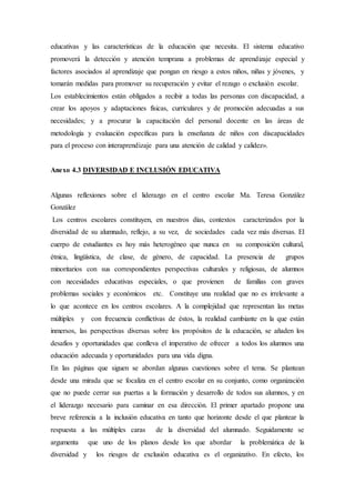 educativas y las características de la educación que necesita. El sistema educativo
promoverá la detección y atención temprana a problemas de aprendizaje especial y
factores asociados al aprendizaje que pongan en riesgo a estos niños, niñas y jóvenes, y
tomarán medidas para promover su recuperación y evitar el rezago o exclusión escolar.
Los establecimientos están obligados a recibir a todas las personas con discapacidad, a
crear los apoyos y adaptaciones físicas, curriculares y de promoción adecuadas a sus
necesidades; y a procurar la capacitación del personal docente en las áreas de
metodología y evaluación específicas para la enseñanza de niños con discapacidades
para el proceso con interaprendizaje para una atención de calidad y calidez».
Anexo 4.3 DIVERSIDAD E INCLUSIÓN EDUCATIVA
Algunas reflexiones sobre el liderazgo en el centro escolar Ma. Teresa González
González
Los centros escolares constituyen, en nuestros días, contextos caracterizados por la
diversidad de su alumnado, reflejo, a su vez, de sociedades cada vez más diversas. El
cuerpo de estudiantes es hoy más heterogéneo que nunca en su composición cultural,
étnica, lingüística, de clase, de género, de capacidad. La presencia de grupos
minoritarios con sus correspondientes perspectivas culturales y religiosas, de alumnos
con necesidades educativas especiales, o que provienen de familias con graves
problemas sociales y económicos etc. Constituye una realidad que no es irrelevante a
lo que acontece en los centros escolares. A la complejidad que representan las metas
múltiples y con frecuencia conflictivas de éstos, la realidad cambiante en la que están
inmersos, las perspectivas diversas sobre los propósitos de la educación, se añaden los
desafíos y oportunidades que conlleva el imperativo de ofrecer a todos los alumnos una
educación adecuada y oportunidades para una vida digna.
En las páginas que siguen se abordan algunas cuestiones sobre el tema. Se plantean
desde una mirada que se focaliza en el centro escolar en su conjunto, como organización
que no puede cerrar sus puertas a la formación y desarrollo de todos sus alumnos, y en
el liderazgo necesario para caminar en esa dirección. El primer apartado propone una
breve referencia a la inclusión educativa en tanto que horizonte desde el que plantear la
respuesta a las múltiples caras de la diversidad del alumnado. Seguidamente se
argumenta que uno de los planos desde los que abordar la problemática de la
diversidad y los riesgos de exclusión educativa es el organizativo. En efecto, los
 