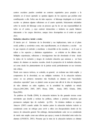 centros escolares pueden constituir un contexto organizativo poco propicio a la
inclusión: en el tercer apartado se apuntan algunos de los aspectos que podrían estar
contribuyendo a ello. Sobre uno de tales aspectos –el liderazgo desplegado en el centro
escolar- se plantean algunas reflexiones en el cuarto apartado, básicamente articuladas
sobre la noción del liderazgo como un proceso que ha de ser una responsabilidad de
todos en el centro, y cuyo carácter democrático e inclusivo no puede limitarse
únicamente a los cargos directivos, aunque éstos desempeñan en el centro un papel
clave.
Inclusión educativa: incluir a todos
El interés por el fenómeno de la diversidad y sus implicaciones, tanto en el plano
social, político y económico como, más específicamente, en el educativo y escolar -en
lo que respecta al currículo y enseñanza a desarrollar en las escuelas, y en lo que se
refiere a los aspectos y dinámicas organizativas- es evidente en los últimos años.
Múltiples experiencias, reflexiones e investigaciones han ido abordando el tema desde
la óptica de la exclusión y riesgos de exclusión educativa que amenaza a un buen
número de alumnos en nuestras escuelas, desde la perspectiva de la inclusión educativa,
así como desde los planteamientos de la justicia social, particularmente en sus versiones
más críticas.
Desde esos marcos teóricos, se coincide, en general, en reclamar una visión amplia y
comprensiva de la diversidad, en sus múltiples vertientes. Si la educación inclusiva
estuvo en sus primeros momentos más focalizada en alumnos con “necesidades
educativas especiales” pues se planteó como un paso más allá de la idea de integración
de tales alumnos en aulas regulares, en la actualidad ha ampliado su mirada
(Aiscow,2001,2004, 2005, 2007; Henze, 2000; Arnaiz, 2003; Echeita, 2006;
Ryan,2006).
En palabras de Parrilla (2004), la educación inclusiva ha ido ganando terreno como
movimiento que desafía y rechaza las políticas, culturas y prácticas educativas que
promueven cualquier tipo de exclusión (p.196). En términos similares se expresa
Ainscow (2007) cuando señala: En muchos países la educación inclusiva todavía es
considerada como un enfoque para servir a niños con discapacidades dentro de los
marcos de educación general. Sin embargo, internacionalmente cada vez es considerada
de modo más amplio como una reforma que apoya y asume la diversidad entre todos los
alumnos (UNESCO, 2001). Presume que la meta de la educación inclusiva es eliminar
 
