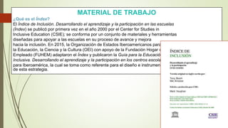 MATERIAL DE TRABAJO
¿Qué es el Índex?
El Índice de Inclusión. Desarrollando el aprendizaje y la participación en las escuelas
(Índex) se publicó por primera vez en el año 2000 por el Center for Studies in
Inclusive Education (CSIE); se conforma por un conjunto de materiales y herramientas
diseñadas para apoyar a las escuelas en su proceso de avance y mejora
hacia la inclusión. En 2015, la Organización de Estados Iberoamericanos para
la Educación, la Ciencia y la Cultura (OEI) con apoyo de la Fundación Hogar del
Empleado (FUHEM) adaptaron el Índex y publicaron la Guía para la Educación
Inclusiva. Desarrollando el aprendizaje y la participación en los centros escolares
para Iberoamérica, la cual se toma como referente para el diseño e instrumentación
de esta estrategia.
 