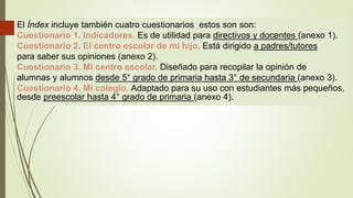 El Índex incluye también cuatro cuestionarios estos son son:
Cuestionario 1. Indicadores. Es de utilidad para directivos y docentes (anexo 1).
Cuestionario 2. El centro escolar de mi hijo. Está dirigido a padres/tutores
para saber sus opiniones (anexo 2).
Cuestionario 3. Mi centro escolar. Diseñado para recopilar la opinión de
alumnas y alumnos desde 5° grado de primaria hasta 3° de secundaria (anexo 3).
Cuestionario 4. Mi colegio. Adaptado para su uso con estudiantes más pequeños,
desde preescolar hasta 4° grado de primaria (anexo 4).
 