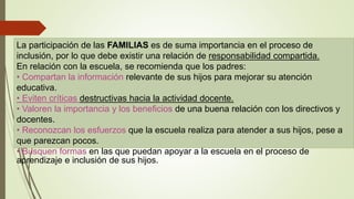 La participación de las FAMILIAS es de suma importancia en el proceso de
inclusión, por lo que debe existir una relación de responsabilidad compartida.
En relación con la escuela, se recomienda que los padres:
• Compartan la información relevante de sus hijos para mejorar su atención
educativa.
• Eviten críticas destructivas hacia la actividad docente.
• Valoren la importancia y los beneficios de una buena relación con los directivos y
docentes.
• Reconozcan los esfuerzos que la escuela realiza para atender a sus hijos, pese a
que parezcan pocos.
• Busquen formas en las que puedan apoyar a la escuela en el proceso de
aprendizaje e inclusión de sus hijos.
 