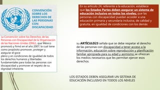 En su artículo 24, referente a la educación, establece
que los Estados Partes deben asegurar un sistema de
educación inclusivo en todos los niveles; que las
personas con discapacidad puedan acceder a una
educación primaria y secundaria inclusiva, de calidad y
gratuita, en igualdad de condiciones con los demás
La Convención sobre los Derechos de las
Personas con Discapacidad de la Organización
de las Naciones Unidas (ONU), que México
promovió y firmó en el año 2007; la cual tiene
como propósito promover, proteger y
asegurar el goce
pleno y en condiciones de igualdad de todos
los derechos humanos y libertades
fundamentales para todas las personas con
discapacidad y promover el respeto de su
dignidad inherente.
LOS ESTADOS DEBEN ASEGURAR UN SISTEMA DE
EDUCACIÓN INCLUSIVO EN TODOS LOS NIVELES
su ARTÍCULO23 señala que se debe respetar el derecho
de las personas con discapacidad a tener acceso a la
información, educación sobre reproducción y planificación
familiar apropiada para su edad y asimismo se ofrezcan
los medios necesarios que les permitan ejercer esos
derechos.
 