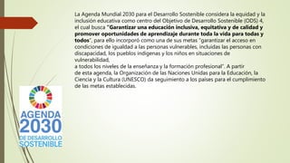 La Agenda Mundial 2030 para el Desarrollo Sostenible considera la equidad y la
inclusión educativa como centro del Objetivo de Desarrollo Sostenible (ODS) 4,
el cual busca “Garantizar una educación inclusiva, equitativa y de calidad y
promover oportunidades de aprendizaje durante toda la vida para todas y
todos”, para ello incorporó como una de sus metas “garantizar el acceso en
condiciones de igualdad a las personas vulnerables, incluidas las personas con
discapacidad, los pueblos indígenas y los niños en situaciones de
vulnerabilidad,
a todos los niveles de la enseñanza y la formación profesional”. A partir
de esta agenda, la Organización de las Naciones Unidas para la Educación, la
Ciencia y la Cultura (UNESCO) da seguimiento a los países para el cumplimiento
de las metas establecidas.
 
