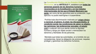 La Constitución Política de los Estados Unidos
Mexicanos, en su ARTÍCULO 1, establece que todas las
personas gozarán de los derechos humanos
reconocidos en la Constitución y en los tratados
internacionales de los que el Estado Mexicano sea
parte, así como de las garantías para su protección, cuyo
ejercicio no podrá restringirse ni suspenderse.
Prohíbe toda discriminación motivada por origen étnico
o nacional, el género, la edad, las discapacidades, la
condición social, las condiciones de salud, la religión,
las opiniones, las preferencias sexuales, el estado
civil o cualquier otra que atente contra la dignidad
humana y tenga por objeto anular o menoscabar los
derechos y libertades de las personas.
Mandata que todas las autoridades, en el ámbito de sus
competencias, tienen la obligación de promover, respetar,
proteger y garantizar los derechos humanos.
 
