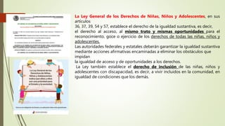 La Ley General de los Derechos de Niñas, Niños y Adolescentes, en sus
artículos
36, 37, 39, 54 y 57, establece el derecho de la igualdad sustantiva, es decir,
el derecho al acceso, al mismo trato y mismas oportunidades para el
reconocimiento, goce o ejercicio de los derechos de todas las niñas, niños y
adolescentes.
Las autoridades federales y estatales deberán garantizar la igualdad sustantiva
mediante acciones afirmativas encaminadas a eliminar los obstáculos que
impidan
la igualdad de acceso y de oportunidades a los derechos.
La Ley también establece el derecho de inclusión de las niñas, niños y
adolescentes con discapacidad, es decir, a vivir incluidos en la comunidad, en
igualdad de condiciones que los demás.
 