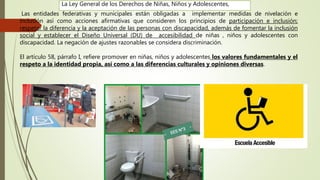 Las entidades federativas y municipales están obligadas a implementar medidas de nivelación e
inclusión así como acciones afirmativas que consideren los principios de participación e inclusión;
respetar la diferencia y la aceptación de las personas con discapacidad, además de fomentar la inclusión
social y establecer el Diseño Universal (DU) de accesibilidad de niñas , niños y adolescentes con
discapacidad. La negación de ajustes razonables se considera discriminación.
El artículo 58, párrafo I, refiere promover en niñas, niños y adolescentes los valores fundamentales y el
respeto a la identidad propia, así como a las diferencias culturales y opiniones diversas.
La Ley General de los Derechos de Niñas, Niños y Adolescentes,
 