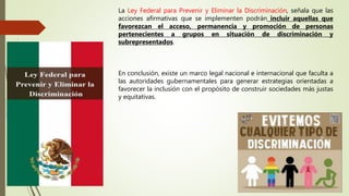 La Ley Federal para Prevenir y Eliminar la Discriminación, señala que las
acciones afirmativas que se implementen podrán incluir aquellas que
favorezcan el acceso, permanencia y promoción de personas
pertenecientes a grupos en situación de discriminación y
subrepresentados.
En conclusión, existe un marco legal nacional e internacional que faculta a
las autoridades gubernamentales para generar estrategias orientadas a
favorecer la inclusión con el propósito de construir sociedades más justas
y equitativas.
 