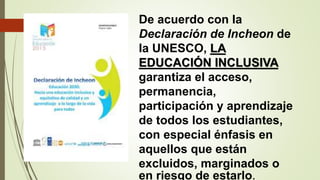 De acuerdo con la
Declaración de Incheon de
la UNESCO, LA
EDUCACIÓN INCLUSIVA
garantiza el acceso,
permanencia,
participación y aprendizaje
de todos los estudiantes,
con especial énfasis en
aquellos que están
excluidos, marginados o
en riesgo de estarlo.
 