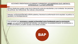 ACCIONES ORIENTADAS A ELIMINAR O MINIMIZAR LAS BARRERAS QUE LIMITAN EL
APRENDIZAJE Y LA PARTICIPACIÓN
Dichos obstáculos pueden surgir de la interacción entre los estudiantes y sus contextos: las personas,
las políticas, las instituciones, las culturas y las prácticas
Además, la EDUCACIÓN INCLUSIVA sustenta y favorece la conformación de la equidad, la justicia, la
igualdad y la interdependencia
Una sociedad que reconozca y acepte la diversidad como fundamento para la convivencia
social, que garantice la dignidad del individuo, sus derechos, la autodeterminación, la contribución a
la vida comunitaria y el pleno acceso a los bienes sociales.
BAP
 