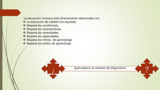 La educación inclusiva está directamente relacionada con:
 La educación de calidad con equidad,
 Respeta las condiciones,
 Respeta las características,
 Respeta las necesidades,
 Respeta las capacidades,
 Respeta los ritmos de aprendizaje
 Respeta los estilos de aprendizaje
Qué explora un examen de diagnostico
¿ ?
 