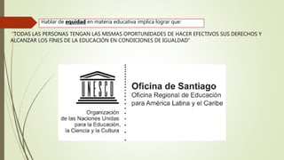 Hablar de equidad en materia educativa implica lograr que:
“TODAS LAS PERSONAS TENGAN LAS MISMAS OPORTUNIDADES DE HACER EFECTIVOS SUS DERECHOS Y
ALCANZAR LOS FINES DE LA EDUCACIÓN EN CONDICIONES DE IGUALDAD”
 