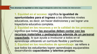 1. Equidad en el acceso: significa la igualdad de
oportunidades para el ingreso a los diferentes niveles
educativos, es decir, sin hacer distinciones y así lograr una
trayectoria educativa completa.
2. Equidad en los recursos y en la calidad de los procesos:
significa que todas las escuelas deben contar con los
recursos materiales y pedagógicos además de un personal
capacitado, lo que ayuda a involucrar a todos en el
aprendizaje utilizando un currículo flexible y pertinente.
3. Equidad en los resultados de aprendizaje: se refiere a
que todos los estudiantes logren aprendizajes equiparables
desarrollando capacidades y talentos propios.
Para alcanzar la equidad se debe seguir trabajando sobre tres niveles de intervención:
 