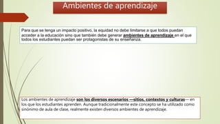 Para que se tenga un impacto positivo, la equidad no debe limitarse a que todos puedan
acceder a la educación sino que también debe generar ambientes de aprendizaje en el que
todos los estudiantes puedan ser protagonistas de su enseñanza.
Los ambientes de aprendizaje son los diversos escenarios —sitios, contextos y culturas— en
los que los estudiantes aprenden. Aunque tradicionalmente este concepto se ha utilizado como
sinónimo de aula de clase, realmente existen diversos ambientes de aprendizaje.
Ambientes de aprendizaje
 