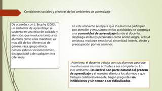 . Asimismo, el docente trabaja con sus alumnos para que
muestren esas mismas actitudes a sus compañeros. En
este ambiente, los errores son parte natural del proceso
de aprendizaje y el maestro alienta a los alumnos a que
trabajen colaborativamente, hagan preguntas sin
inhibiciones y sin temor a ser ridiculizados.
Condiciones sociales y afectivas de los ambientes de aprendizaje
De acuerdo, con J. Brophy (2000),
un ambiente de aprendizaje se
sustenta en una ética de cuidado y
atención, que involucra tanto a los
alumnos como a los maestros; va
más allá de las diferencias de
género, raza, grupo étnico,
cultura, estatus socioeconómico,
discapacidad o de cualquier otra
diferencia
En este ambiente se espera que los alumnos participen
con atención y entusiasmo en las actividades; se construya
una comunidad de aprendizaje donde el docente,
despliega atributos personales como ánimo alegre, actitud
amistosa, madurez emocional, sinceridad, interés, afecto y
preocupación por los alumnos.
 