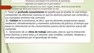 1.-Tener un profundo conocimiento de aquello que se enseña, lo cual incluye
comprender las diferentes maneras en que los alumnos piensan ese contenido y
sus conceptos erróneos más comunes;
2.- Calidad de la enseñanza, es decir, que los docentes proporcionen apoyo,
mediación, retroalimentación y momentos suficientes de práctica, al tiempo que
basen su intervención en los conocimientos previos de los alumnos acerca del
contenido;
3.- Generación de un clima de trabajo adecuado, esto es, que la interacción
entre alumnos y entre éstos y el docente, sean amables, cordiales, retadoras y
con altas expectativas por el aprendizaje de todos;
Enseñanza y aprendizaje en los ambientes de aprendizaje
¿Qué hace a un maestro ser un gran maestro?
Según la investigación educativa (Coe, Aloisi, Higgins, & Major, 2014), las acciones de los
docentes que tienen gran impacto en el aprendizaje son seis:
 