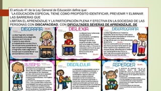 El artículo 41 de la Ley General de Educación define que:
“LA EDUCACIÓN ESPECIAL TIENE COMO PROPÓSITO IDENTIFICAR, PREVENIR Y ELIMINAR
LAS BARRERAS QUE
LIMITAN EL APRENDIZAJE Y LA PARTICIPACIÓN PLENA Y EFECTIVA EN LA SOCIEDAD DE LAS
PERSONAS CON DISCAPACIDAD, CON DIFICULTADES SEVERAS DE APRENDIZAJE, DE
CONDUCTA O DE COMUNICACIÓN, ASÍ COMO DE AQUELLAS CON APTITUDES
SOBRESALIENTES”.1
 