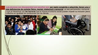 Los alumnos con discapacidad son aquellos que, por razón congénita o adquirida, tienen una o
más deficiencias de carácter físico, mental, intelectual o sensorial, ya sea permanente o temporal,
y que al interactuar con las barreras que le impone el entorno social pueden impedir su inclusión plena
y efectiva en igualdad de condiciones con los demás.
 