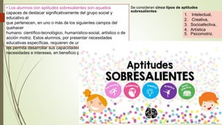 • Los alumnos con aptitudes sobresalientes son aquellos
capaces de destacar significativamente del grupo social y
educativo al
que pertenecen, en uno o más de los siguientes campos del
quehacer
humano: científico-tecnológico, humanístico-social, artístico o de
acción motriz. Estos alumnos, por presentar necesidades
educativas específicas, requieren de un contexto facilitador que
les permita desarrollar sus capacidades satisfaciendo sus
necesidades e intereses, en beneficio propio y de la sociedad.
1. Intelectual,
2. Creativa,
3. Socioafectiva,
4. Artística
5. Psicomotriz.
Se consideran cinco tipos de aptitudes
sobresalientes:
 