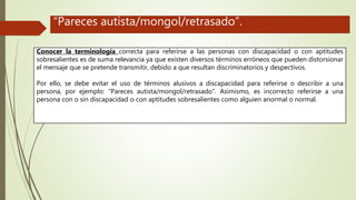 Conocer la terminología correcta para referirse a las personas con discapacidad o con aptitudes
sobresalientes es de suma relevancia ya que existen diversos términos erróneos que pueden distorsionar
el mensaje que se pretende transmitir, debido a que resultan discriminatorios y despectivos.
Por ello, se debe evitar el uso de términos alusivos a discapacidad para referirse o describir a una
persona, por ejemplo: “Pareces autista/mongol/retrasado”. Asimismo, es incorrecto referirse a una
persona con o sin discapacidad o con aptitudes sobresalientes como alguien anormal o normal.
“Pareces autista/mongol/retrasado”.
 