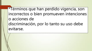 *Términos que han perdido vigencia, son
incorrectos o bien promueven intenciones
o acciones de
discriminación, por lo tanto su uso debe
evitarse.
 