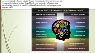 Los términos sobredotado y superdotado no necesariamente son incorrectos,
ya que contemplan a un tipo de población con aptitudes sobresalientes
identificada a partir de la medición del coeficiente intelectual, generalmente
superior a 130.
 