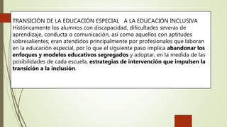 TRANSICIÓN DE LA EDUCACIÓN ESPECIAL A LA EDUCACIÓN INCLUSIVA
Históricamente los alumnos con discapacidad, dificultades severas de
aprendizaje, conducta o comunicación, así como aquellos con aptitudes
sobresalientes, eran atendidos principalmente por profesionales que laboran
en la educación especial, por lo que el siguiente paso implica abandonar los
enfoques y modelos educativos segregados y adoptar, en la medida de las
posibilidades de cada escuela, estrategias de intervención que impulsen la
transición a la inclusión.
 