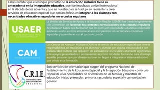 Los Centros de Atención Múltiple (CAM) es el servicio de educación especial que tiene la
responsabilidad de escolarizar a los alumnos y alumnas con alguna discapacidad o con
discapacidad múltiple que requieren de adecuaciones curriculares altamente significativa
y de apoyos generalizados o permanentes; así como brindarles formación para el trabajo
aquellas personas que por diversas razones no llegan a integrarse al sistema educativo
que brinda esta formación.
Cabe recordar que el enfoque promotor de la educación inclusiva tiene su
antecedente en la integración educativa, que fue impulsado a nivel internacional
en la década de los noventa y que en nuestro país se tradujo en reorientar y crear
servicios de educación especial que ponían énfasis en integrar a los alumnos con
necesidades educativas especiales en escuelas regulares
La Unidad de Servicio de Apoyo a la Educación Regular (USAER) fue creada originalmente
con la intención de favorecer los contextos normalizadores en las escuelas regulares
de educación básica que facilitarían que los niños con necesidades educativas especiales
asistieran a estos centros, convivieran con compañeros sin necesidades educativas
especiales y aprendieran con el currículo común.
Son servicios de orientación que surgen del programa Nacional de
Fortalecimiento de la Educación Especial y la Integración Educativa como una
respuesta a las necesidades de orientación de las familias y maestros de
educación inicial, preescolar, primaria, secundaria, especial y comunidad en
general.
 