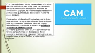 El modelo inclusivo no elimina otras opciones educativas
que ofrecen los CAM para niñas, niños y adolescentes
que por su condición de discapacidad requieren de
adecuaciones y apoyos, no solo más especializados sino
permanentes, que la escuela de educación regular no
puede asegurar.
Estos centros brindan atención educativa a partir de las
características, necesidades e intereses de cada alumno,
para algunos será un servicio de transición o apoyo
complementario y para otros, el espacio de formación
académica e inserción laboral.
El personal que labora en los CAM en conjunto con las
familias de los alumnos con discapacidad deben
asegurarse que realmente no pueden incorporarse a una
escuela regular y que el CAM es la mejor opción
educativa.
 
