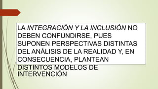 LA INTEGRACIÓN Y LA INCLUSIÓN NO
DEBEN CONFUNDIRSE, PUES
SUPONEN PERSPECTIVAS DISTINTAS
DEL ANÁLISIS DE LA REALIDAD Y, EN
CONSECUENCIA, PLANTEAN
DISTINTOS MODELOS DE
INTERVENCIÓN
 