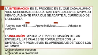 LA INTEGRACIÓN ES EL PROCESO EN EL QUE CADA ALUMNO
“CON NECESIDADES EDUCATIVAS ESPECIALES” ES APOYADO
INDIVIDUALMENTE PARA QUE SE ADAPTE AL CURRÍCULO DE
LA ESCUELA,
Alumno con NEE…….. Apoyo individual………… Adaptar el
currículo
LA INCLUSIÓN IMPLICA LA TRANSFORMACIÓN DE LAS
ESCUELAS, LAS CUALES SE FORTALECEN CON LA
DIVERSIDAD Y PROMUEVEN EL APRENDIZAJE DE TODOS LOS
ALUMNOS.
 Transformar escuelas
 Atiende a la diversidad
 