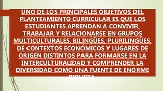 UNO DE LOS PRINCIPALES OBJETIVOS DEL
PLANTEAMIENTO CURRICULAR ES QUE LOS
ESTUDIANTES APRENDAN A CONVIVIR,
TRABAJAR Y RELACIONARSE EN GRUPOS
MULTICULTURALES, BILINGÜES, PLURILINGÜES,
DE CONTEXTOS ECONÓMICOS Y LUGARES DE
ORIGEN DISTINTOS PARA FORMARSE EN LA
INTERCULTURALIDAD Y COMPRENDER LA
DIVERSIDAD COMO UNA FUENTE DE ENORME
RIQUEZA.
 