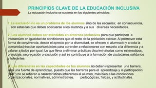 1.La exclusión no es un problema de los alumnos sino de las escuelas; en consecuencia,
son estas las que deben adecuarse a los alumnos y a sus diversas necesidades.
2. Los alumnos deben ser atendidos en entornos inclusivos para que participen e
interactúen en igualdad de condiciones que el resto de la población escolar. Al promover esta
forma de convivencia, desde el aprecio por la diversidad, se ofrecen al alumnado y a toda la
comunidad escolar oportunidades para aprender a relacionarse con respeto a la diferencia y a
valorar a todos por igual. Lo que lleva a eliminar prácticas discriminatorias como estereotipos,
prejuicios, segregación o exclusión y así se contribuye a la formación de ciudadanos solidarios
y tolerantes
3. Las diferencias en las capacidades de los alumnos no deben representar una barrera,
sino una fuente de aprendizaje, puesto que las barreras para el aprendizaje y la participación
(BAP) no se refieren a características inherentes al alumno, más bien a las condiciones
organizacionales, normativas, administrativas, pedagógicas, físicas, y actitudinales.
PRINCIPIOS CLAVE DE LA EDUCACIÓN INCLUSIVA
La educación inclusiva se sustenta en los siguientes principios:
 