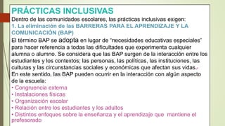 PRÁCTICAS INCLUSIVAS
Dentro de las comunidades escolares, las prácticas inclusivas exigen:
1. La eliminación de las BARRERAS PARA EL APRENDIZAJE Y LA
COMUNICACIÓN (BAP)
El término BAP se adopta en lugar de “necesidades educativas especiales”
para hacer referencia a todas las dificultades que experimenta cualquier
alumna o alumno. Se considera que las BAP surgen de la interacción entre los
estudiantes y los contextos; las personas, las políticas, las instituciones, las
culturas y las circunstancias sociales y económicas que afectan sus vidas.7
En este sentido, las BAP pueden ocurrir en la interacción con algún aspecto
de la escuela:
• Congruencia externa
• Instalaciones físicas
• Organización escolar
• Relación entre los estudiantes y los adultos
• Distintos enfoques sobre la enseñanza y el aprendizaje que mantiene el
profesorado
 