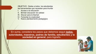 En suma, considera los pasos que debemos seguir todos,
autoridades, maestros, padres de familia, estudiantes y la
sociedad en general, para lograrlo.
OBJETIVO : Darles a todos los estudiantes
las herramientas que necesitan para triunfar
I. Acceso a la educación
II. Brindar educación de calidad
III. Educar para la libertad
IV. Fomentar la creatividad
V. Nuevo planteamiento pedagógico
 