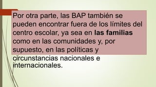Por otra parte, las BAP también se
pueden encontrar fuera de los límites del
centro escolar, ya sea en las familias
como en las comunidades y, por
supuesto, en las políticas y
circunstancias nacionales e
internacionales.
 